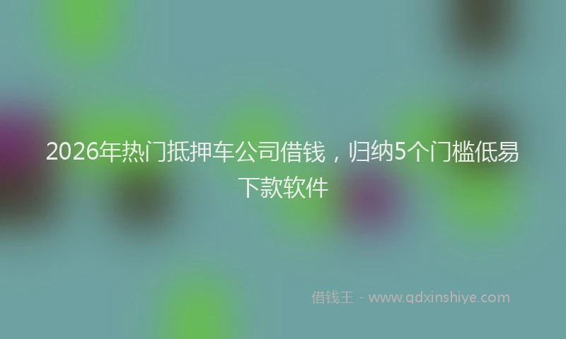 2026年热门抵押车公司借钱，归纳5个门槛低易下款软件