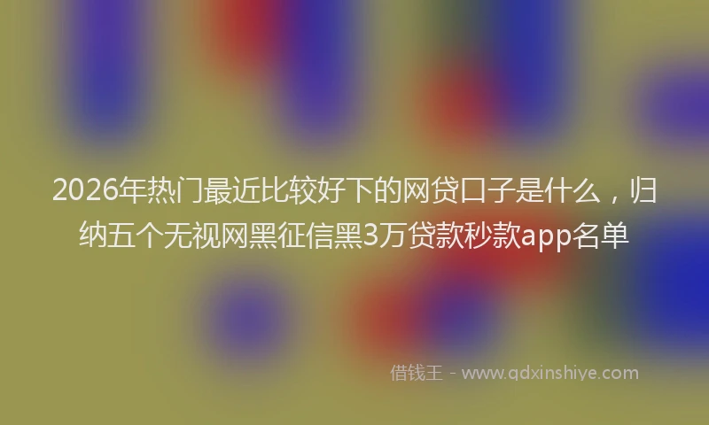 2026年热门最近比较好下的网贷口子是什么，归纳五个无视网黑征信黑3万贷款秒款app名单