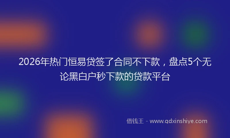 2026年热门恒易贷签了合同不下款，盘点5个无论黑白户秒下款的贷款平台