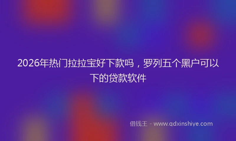 2026年热门拉拉宝好下款吗，罗列五个黑户可以下的贷款软件