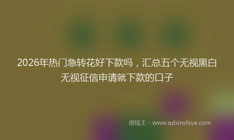 2026年热门急转花好下款吗，汇总五个无视黑白无视征信申请就下款的口子