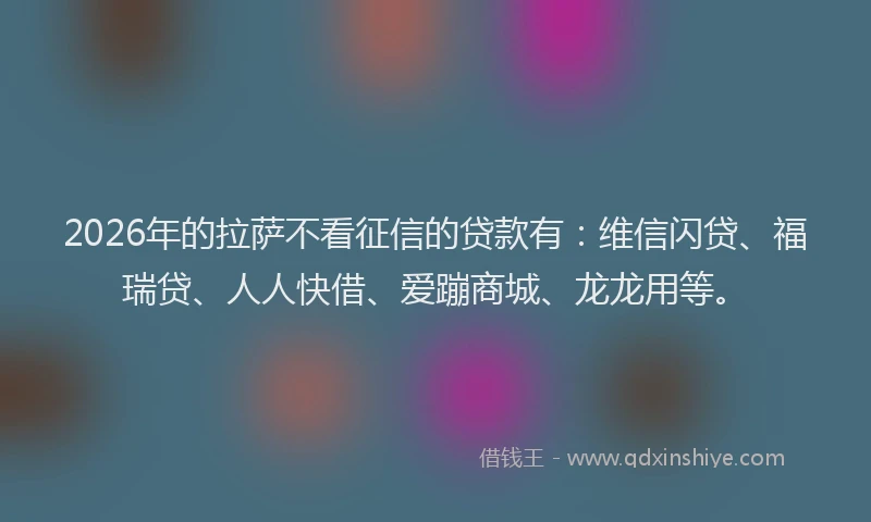 2026年的拉萨不看征信的贷款有：维信闪贷、福瑞贷、人人快借、爱蹦商城、龙龙用等。