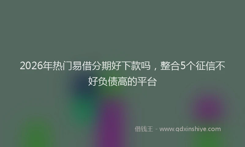 2026年热门易借分期好下款吗，整合5个征信不好负债高的平台