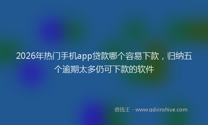 2026年热门手机app贷款哪个容易下款，归纳五个逾期太多仍可下款的软件