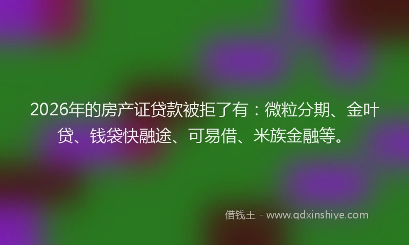 2026年的房产证贷款被拒了有：微粒分期、金叶贷、钱袋快融途、可易借、米族金融等。