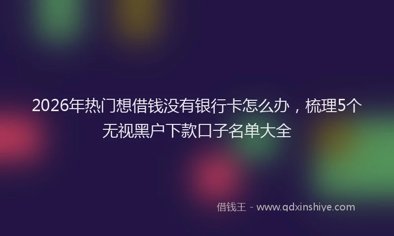 2026年热门想借钱没有银行卡怎么办,梳理5个无视黑户下款口子名单大全