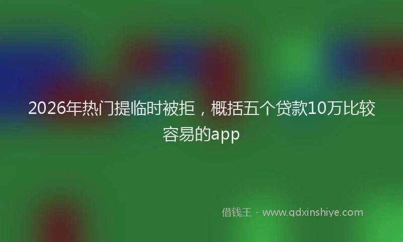2026年热门提临时被拒，概括五个贷款10万比较容易的app