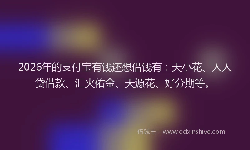 2026年的支付宝有钱还想借钱有：天小花、人人贷借款、汇火佑金、天源花、好分期等。