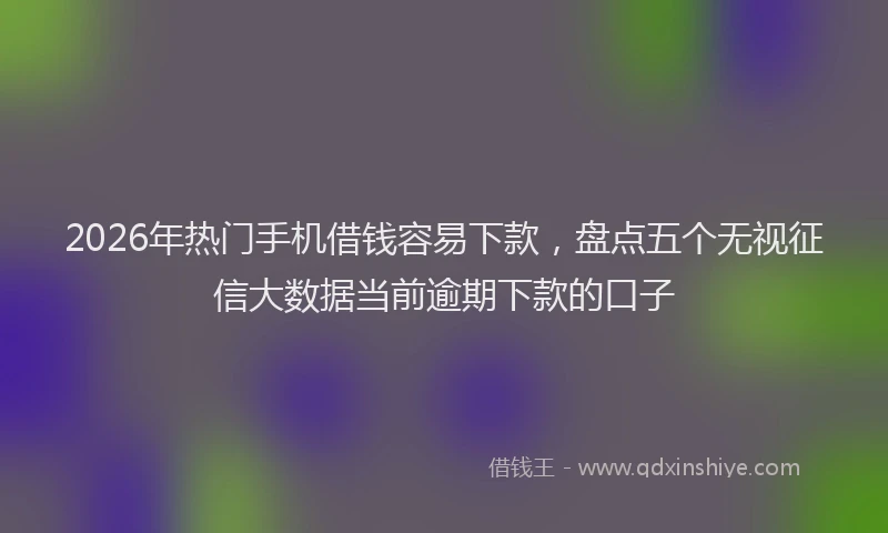 2026年热门手机借钱容易下款，盘点五个无视征信大数据当前逾期下款的口子