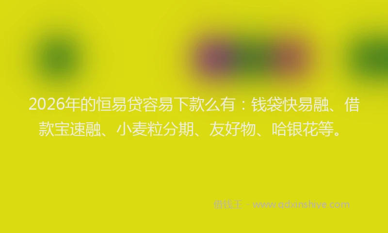2026年的恒易贷容易下款么有：钱袋快易融、借款宝速融、小麦粒分期、友好物、哈银花等。