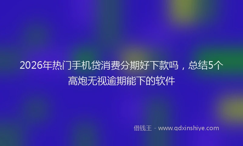 2026年热门手机贷消费分期好下款吗，总结5个高炮无视逾期能下的软件