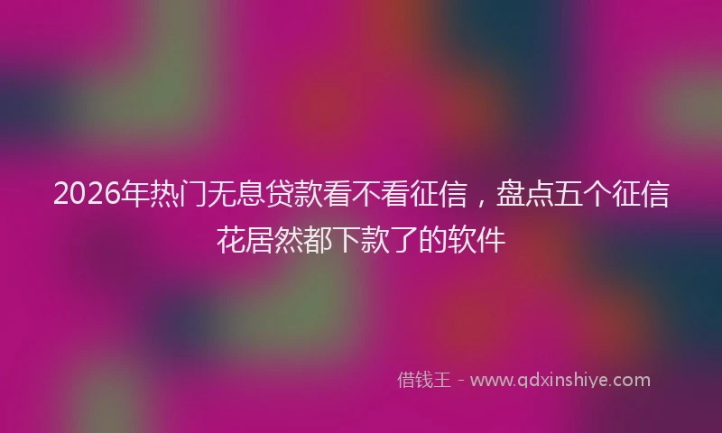 2026年热门无息贷款看不看征信，盘点五个征信花居然都下款了的软件