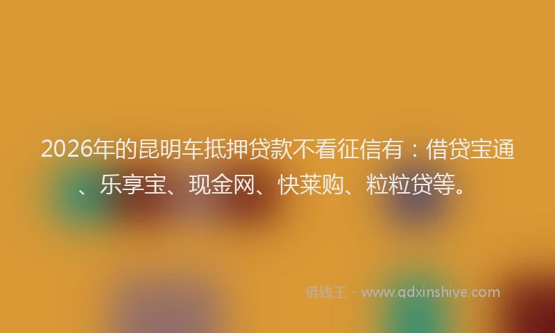2026年的昆明车抵押贷款不看征信有：借贷宝通、乐享宝、现金网、快莱购、粒粒贷等。