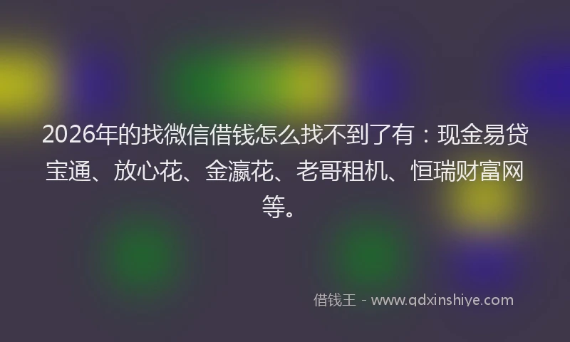 2026年的找微信借钱怎么找不到了有：现金易贷宝通、放心花、金瀛花、老哥租机、恒瑞财富网等。