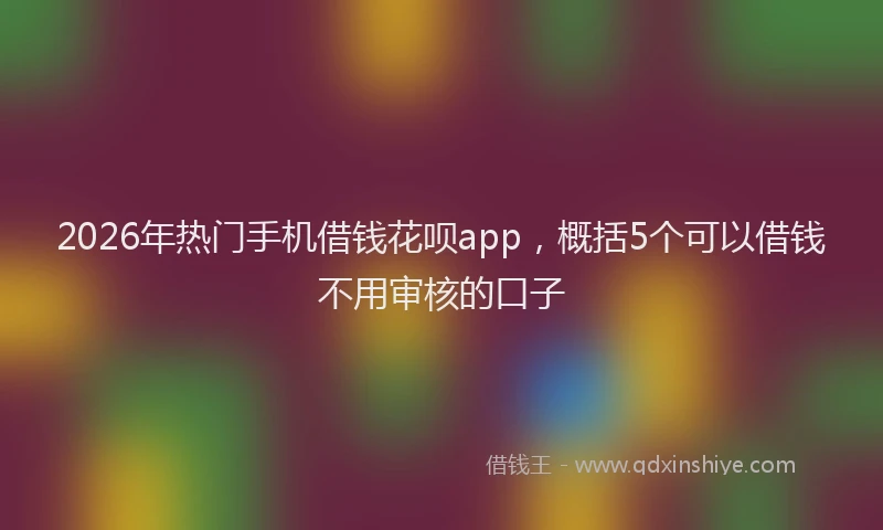 2026年热门手机借钱花呗app,概括5个可以借钱不用审核的口子