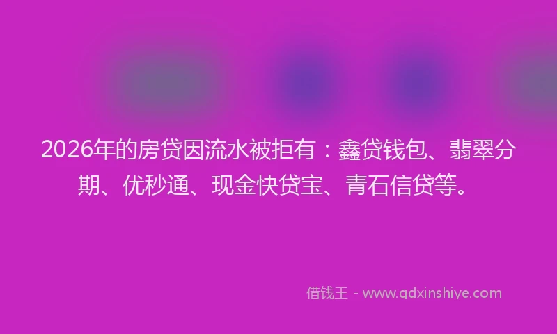 2026年的房贷因流水被拒有：鑫贷钱包、翡翠分期、优秒通、现金快贷宝、青石信贷等。