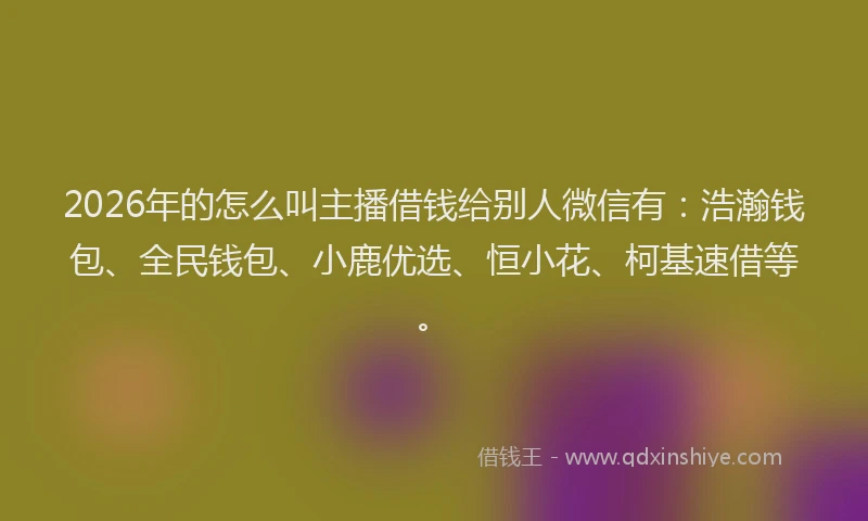 2026年的怎么叫主播借钱给别人微信有:浩瀚钱包、全民钱包、小鹿优选、恒小花、柯基速借等。
