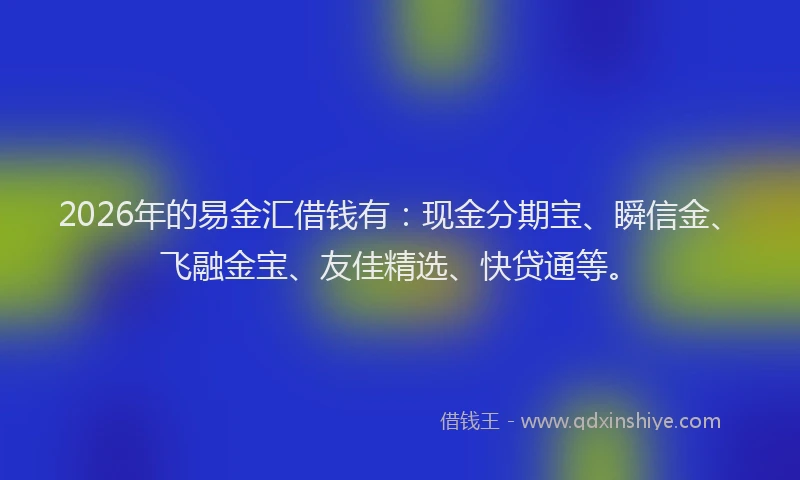 2026年的易金汇借钱有:现金分期宝、瞬信金、飞融金宝、友佳精选、快贷通等。