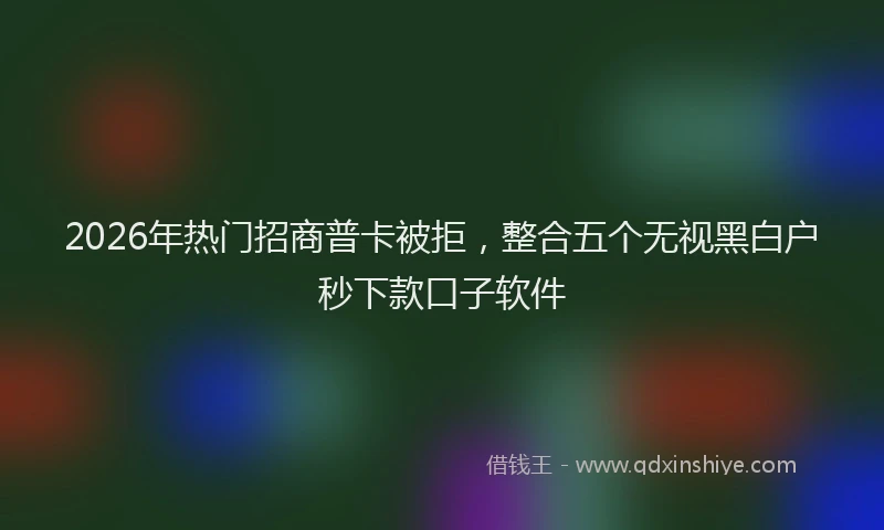 2026年热门招商普卡被拒，整合五个无视黑白户秒下款口子软件