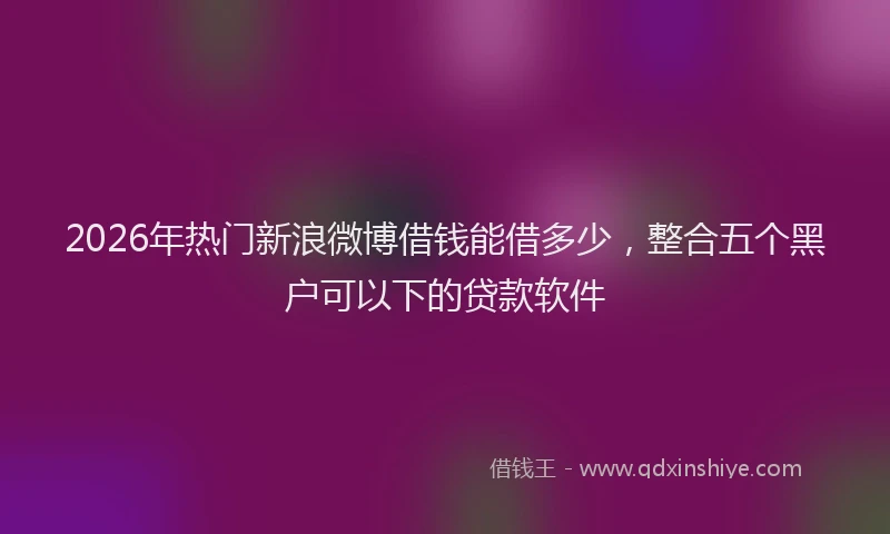2026年热门新浪微博借钱能借多少,整合五个黑户可以下的贷款软件