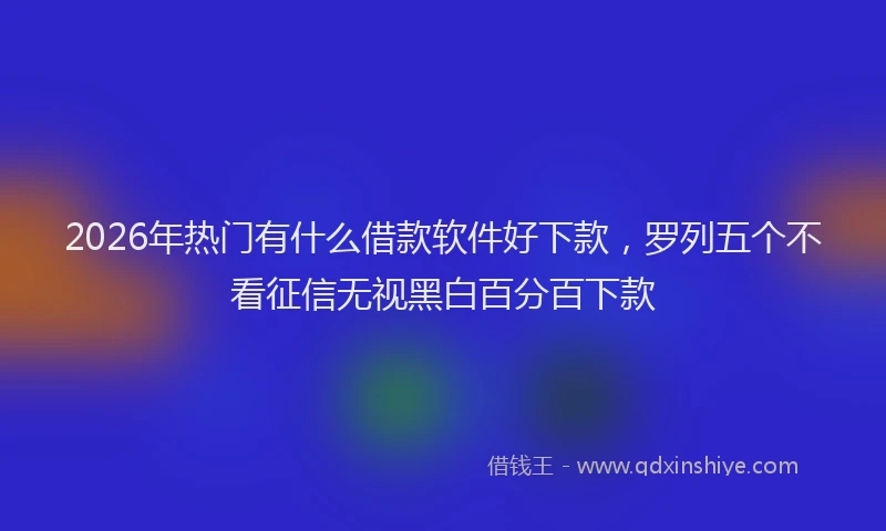2026年热门有什么借款软件好下款，罗列五个不看征信无视黑白百分百下款