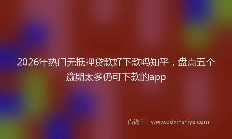 2026年热门无抵押贷款好下款吗知乎，盘点五个逾期太多仍可下款的app