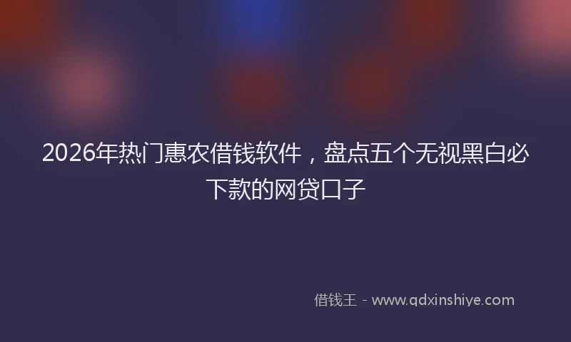 2026年热门惠农借钱软件,盘点五个无视黑白必下款的网贷口子