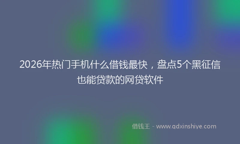 2026年热门手机什么借钱最快，盘点5个黑征信也能贷款的网贷软件