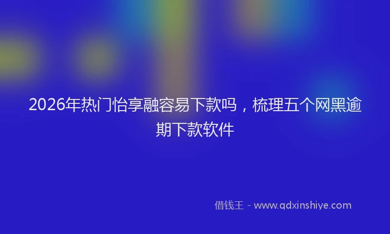 2026年热门怡享融容易下款吗，梳理五个网黑逾期下款软件
