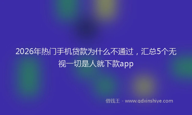 2026年热门手机贷款为什么不通过，汇总5个无视一切是人就下款app