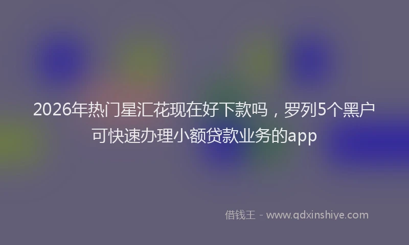 2026年热门星汇花现在好下款吗，罗列5个黑户可快速办理小额贷款业务的app