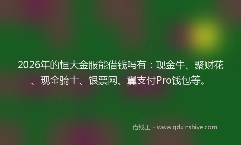 2026年的恒大金服能借钱吗有:现金牛、聚财花、现金骑士、银票网、翼支付Pro钱包等。