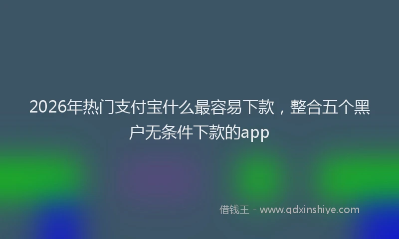 2026年热门支付宝什么最容易下款，整合五个黑户无条件下款的app