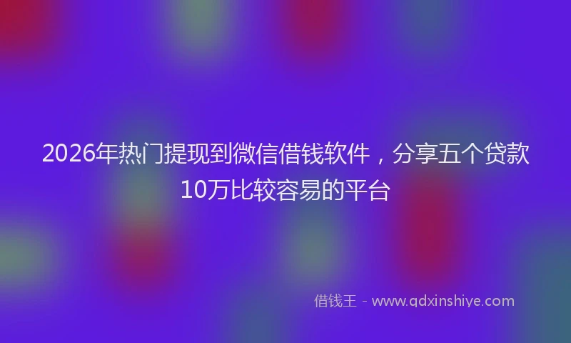 2026年热门提现到微信借钱软件，分享五个贷款10万比较容易的平台
