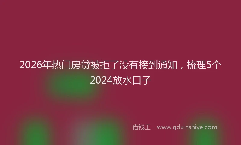 2026年热门房贷被拒了没有接到通知，梳理5个2024放水口子