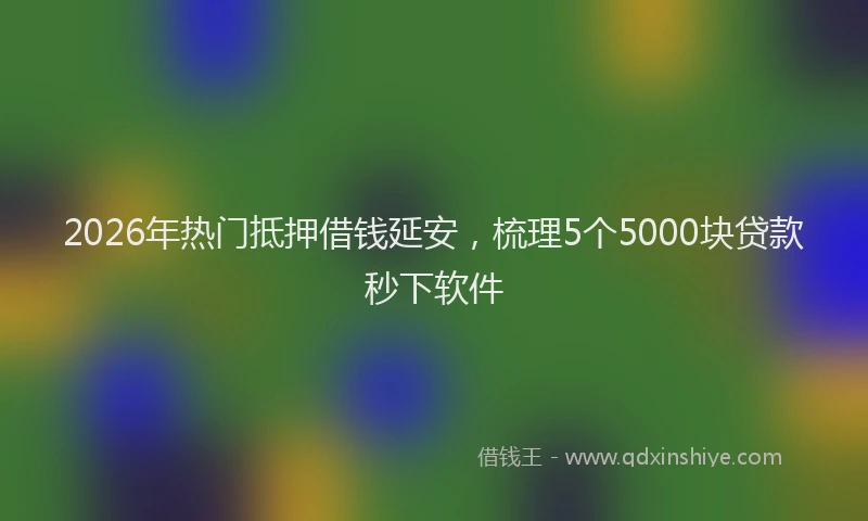 2026年热门抵押借钱延安，梳理5个5000块贷款秒下软件
