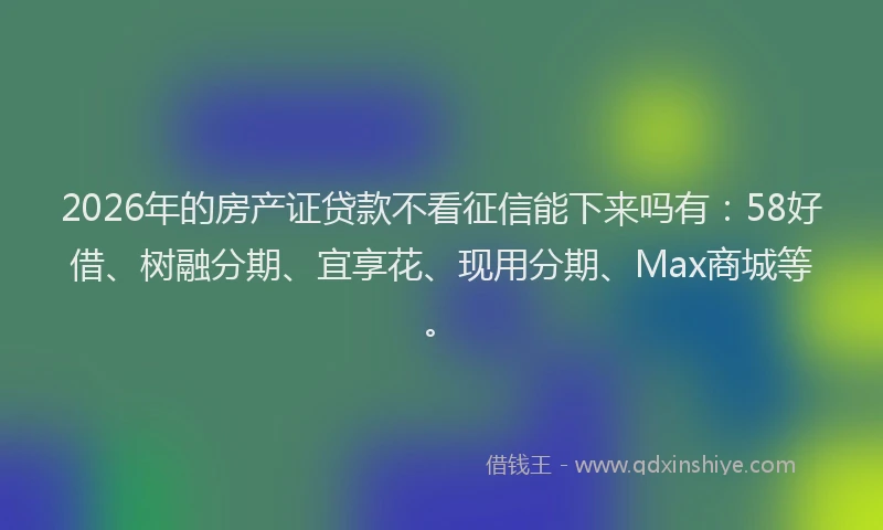 2026年的房产证贷款不看征信能下来吗有:58好借、树融分期、宜享花、现用分期、Max商城等。