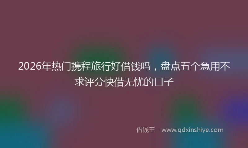2026年热门携程旅行好借钱吗，盘点五个急用不求评分快借无忧的口子