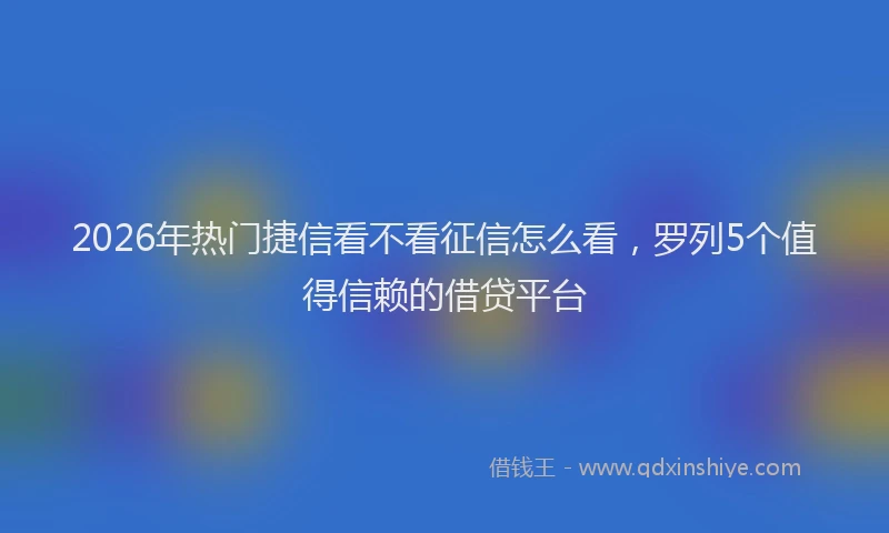2026年热门捷信看不看征信怎么看，罗列5个值得信赖的借贷平台