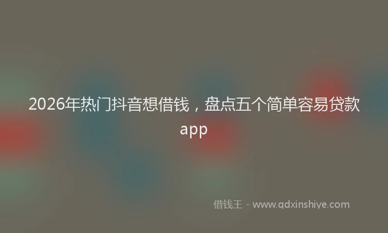 2026年热门抖音想借钱，盘点五个简单容易贷款app