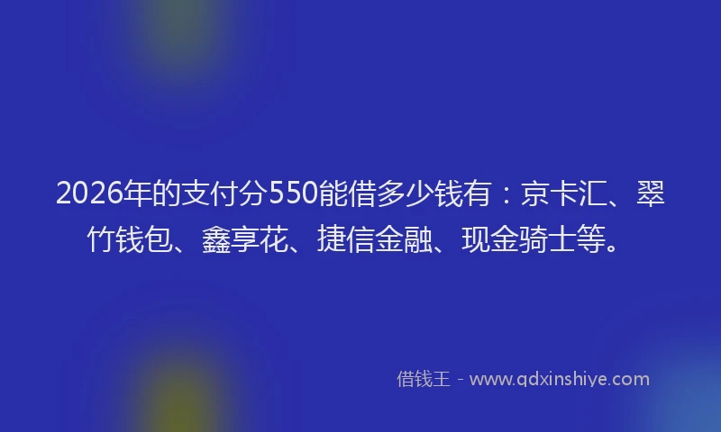 2026年的支付分550能借多少钱有：京卡汇、翠竹钱包、鑫享花、捷信金融、现金骑士等。