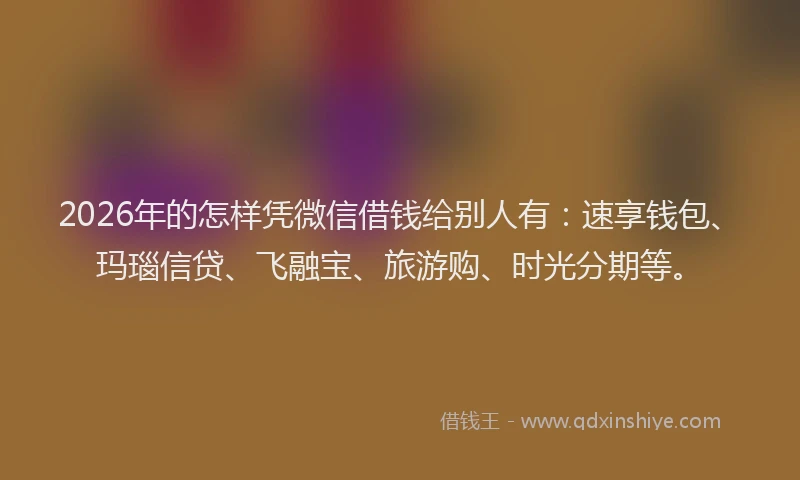 2026年的怎样凭微信借钱给别人有：速享钱包、玛瑙信贷、飞融宝、旅游购、时光分期等。