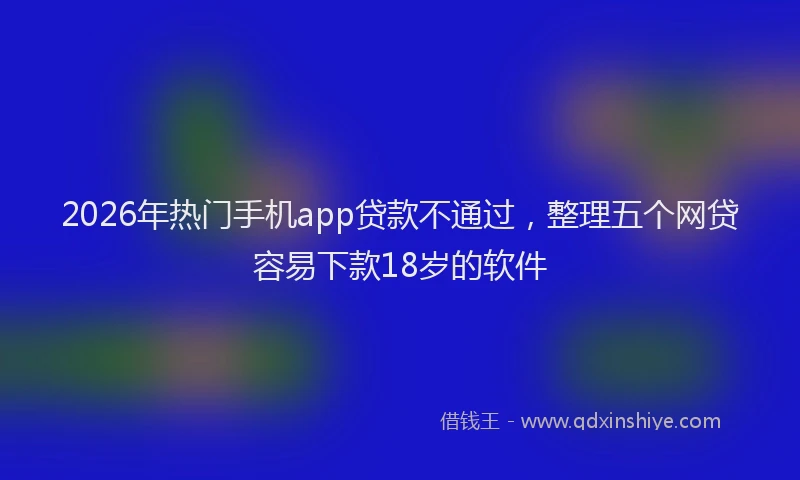 2026年热门手机app贷款不通过,整理五个网贷容易下款18岁的软件
