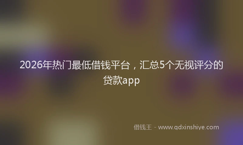 2026年热门最低借钱平台，汇总5个无视评分的贷款app
