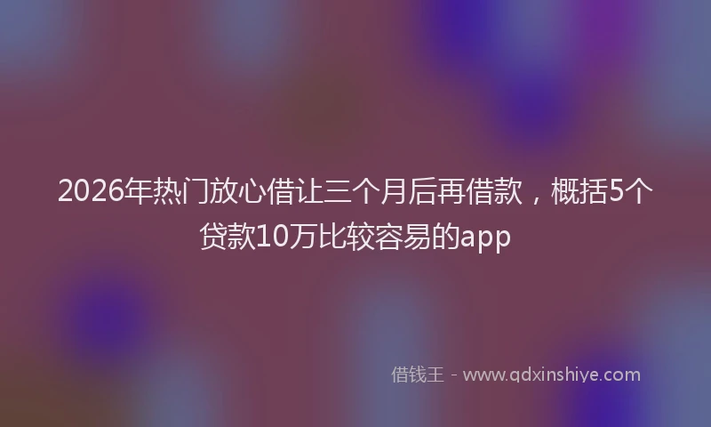 2026年热门放心借让三个月后再借款，概括5个贷款10万比较容易的app