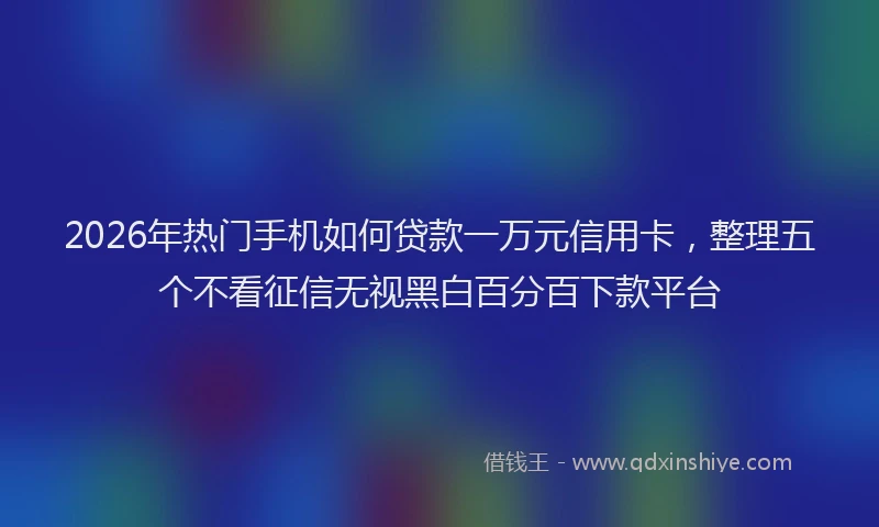 2026年热门手机如何贷款一万元信用卡，整理五个不看征信无视黑白百分百下款平台