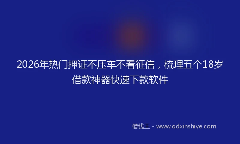 2026年热门押证不压车不看征信,梳理五个18岁借款神器快速下款软件