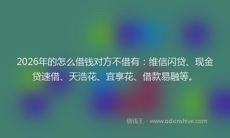 2026年的怎么借钱对方不借有：维信闪贷、现金贷速借、天浩花、宜享花、借款易融等。
