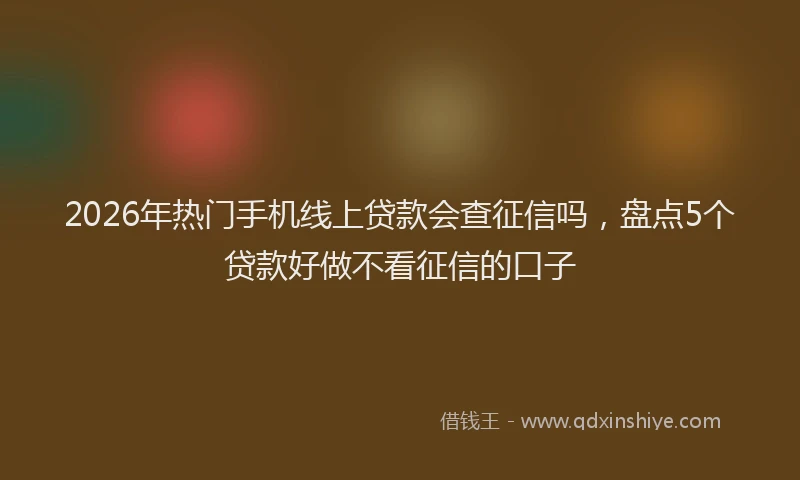 2026年热门手机线上贷款会查征信吗，盘点5个贷款好做不看征信的口子