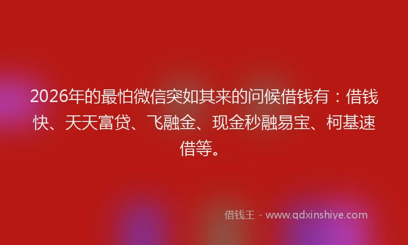 2026年的最怕微信突如其来的问候借钱有：借钱快、天天富贷、飞融金、现金秒融易宝、柯基速借等。